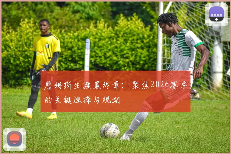 詹姆斯生涯最终章：聚焦2026赛季的关键选择与规划