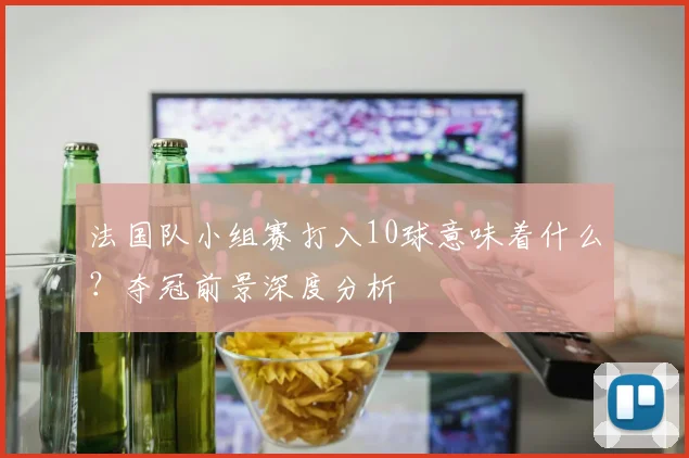 法国队小组赛打入10球意味着什么?夺冠前景深度分析