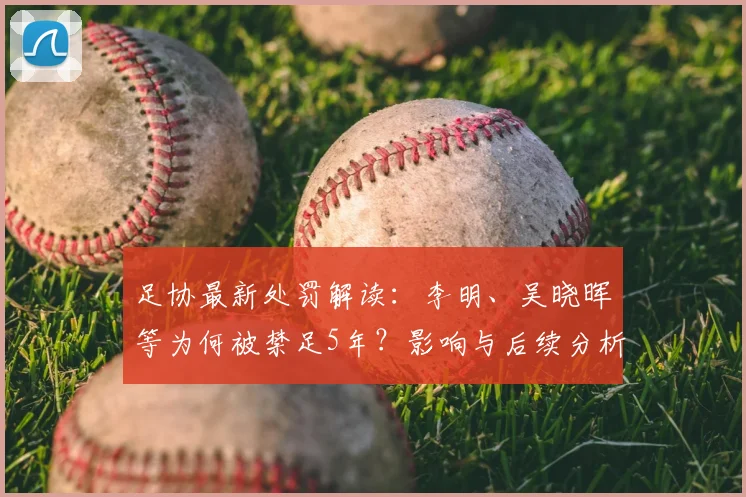 足协最新处罚解读:李明、吴晓晖等为何被禁足5年?影响与后续分析