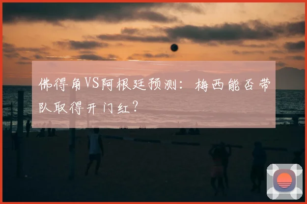 佛得角VS阿根廷预测：梅西能否带队取得开门红？