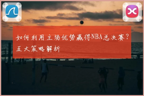 如何利用主场优势赢得NBA总决赛？五大策略解析
