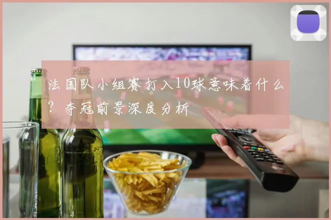 法国队小组赛打入10球意味着什么？夺冠前景深度分析