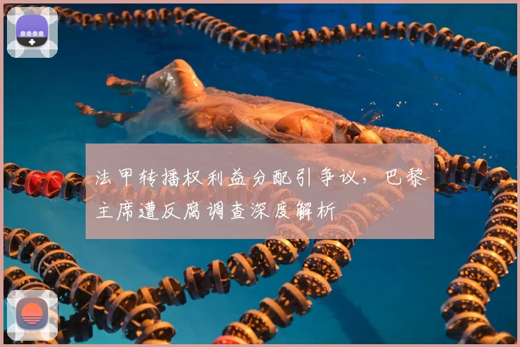 法甲转播权利益分配引争议，巴黎主席遭反腐调查深度解析
