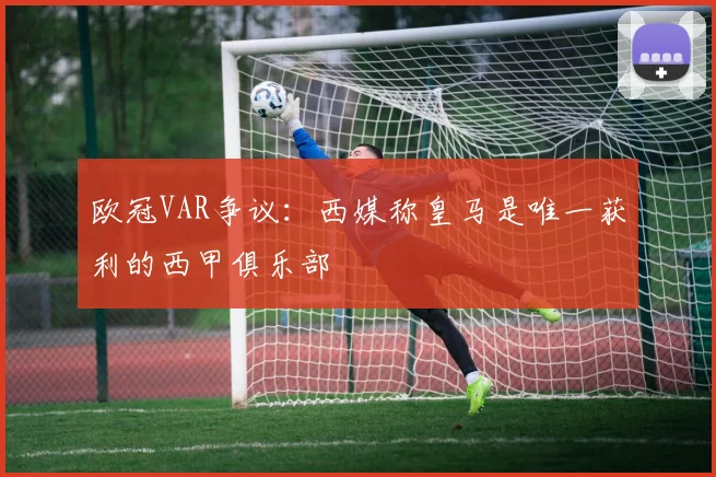 欧冠VAR争议：西媒称皇马是唯一获利的西甲俱乐部