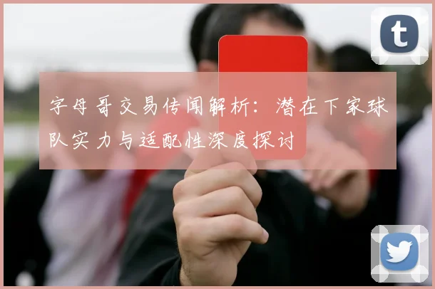 字母哥交易传闻解析：潜在下家球队实力与适配性深度探讨