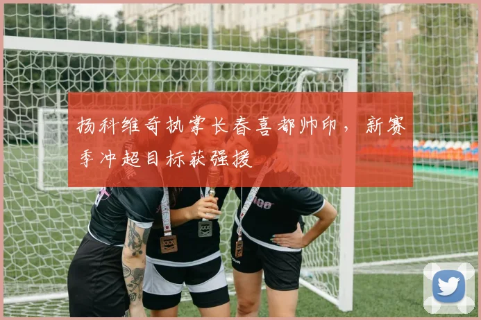 扬科维奇执掌长春喜都帅印，新赛季冲超目标获强援