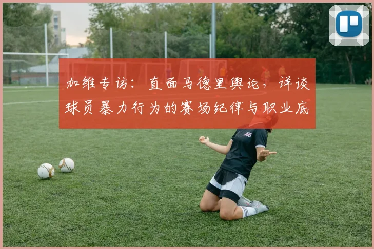 加维专访：直面马德里舆论，详谈球员暴力行为的赛场纪律与职业底线