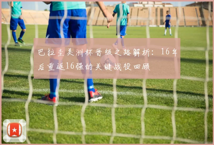 巴拉圭美洲杯晋级之路解析：16年后重返16强的关键战役回顾