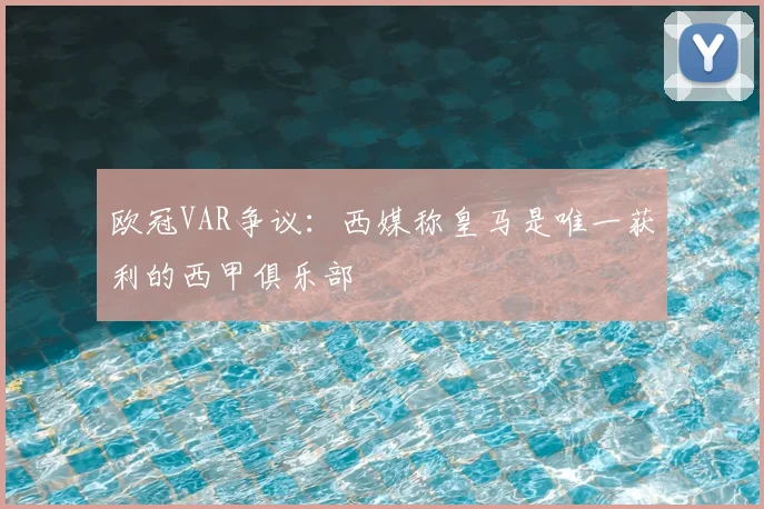 欧冠VAR争议：西媒称皇马是唯一获利的西甲俱乐部