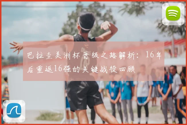 巴拉圭美洲杯晋级之路解析：16年后重返16强的关键战役回顾